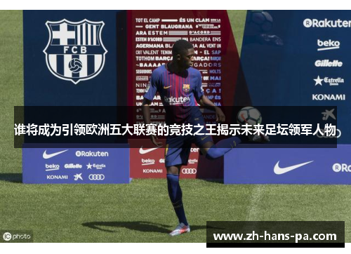 谁将成为引领欧洲五大联赛的竞技之王揭示未来足坛领军人物