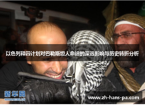 以色列释囚计划对巴勒斯坦人命运的深远影响与历史转折分析