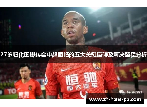 27岁归化国脚转会中超面临的五大关键障碍及解决路径分析
