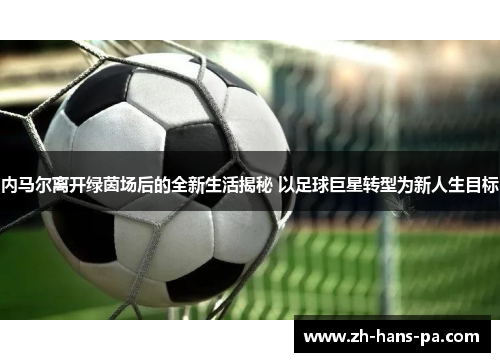 内马尔离开绿茵场后的全新生活揭秘 以足球巨星转型为新人生目标
