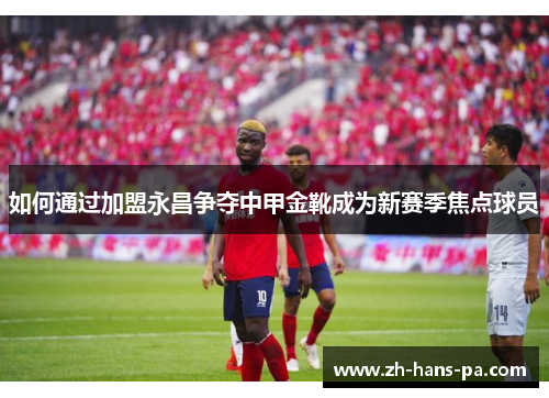 如何通过加盟永昌争夺中甲金靴成为新赛季焦点球员