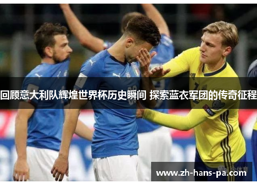 回顾意大利队辉煌世界杯历史瞬间 探索蓝衣军团的传奇征程