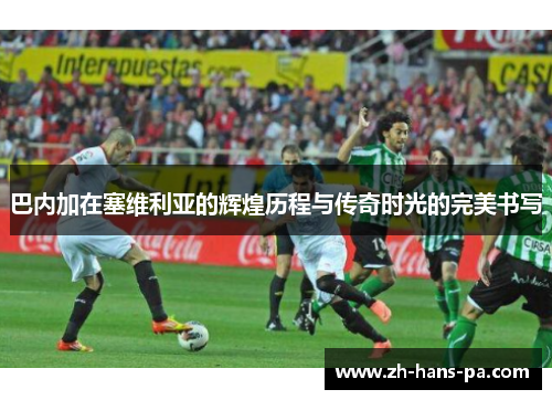 巴内加在塞维利亚的辉煌历程与传奇时光的完美书写