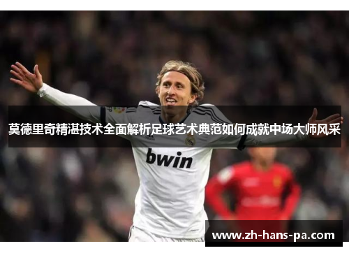 莫德里奇精湛技术全面解析足球艺术典范如何成就中场大师风采