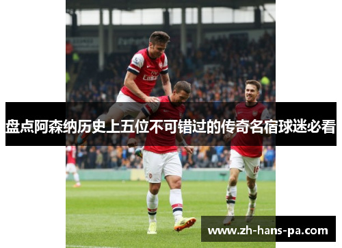 盘点阿森纳历史上五位不可错过的传奇名宿球迷必看