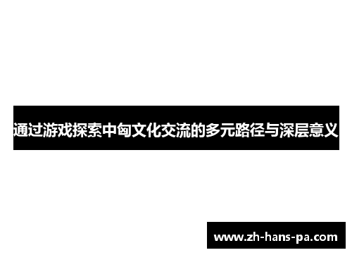 通过游戏探索中匈文化交流的多元路径与深层意义 通过游戏探索中匈文化交流的多元路径与深层意义