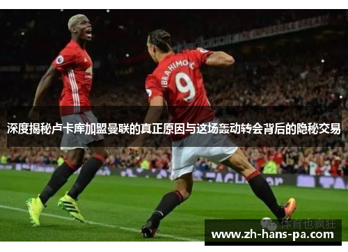 深度揭秘卢卡库加盟曼联的真正原因与这场轰动转会背后的隐秘交易 深度揭秘卢卡库加盟曼联的真正原因与这场轰动转会背后的隐秘交易