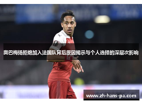 奥巴梅扬拒绝加入法国队背后原因揭示与个人选择的深层次影响