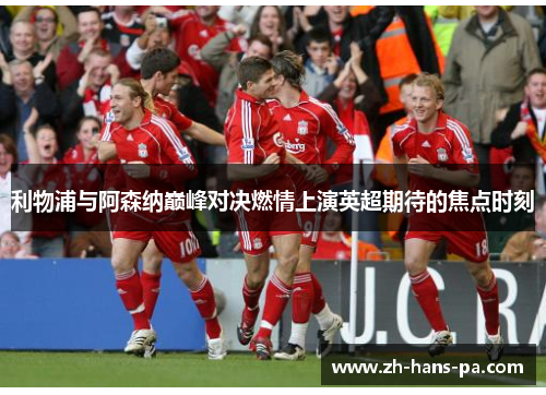 利物浦与阿森纳巅峰对决燃情上演英超期待的焦点时刻