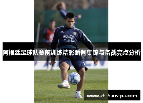 阿根廷足球队赛前训练精彩瞬间集锦与备战亮点分析