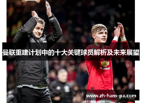 曼联重建计划中的十大关键球员解析及未来展望 曼联重建计划中的十大关键球员解析及未来展望
