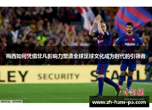 梅西如何凭借非凡影响力塑造全球足球文化成为时代的引领者 梅西如何凭借非凡影响力塑造全球足球文化成为时代的引领者