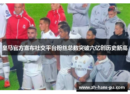 皇马官方宣布社交平台粉丝总数突破六亿创历史新高