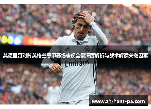 莫德里奇对阵英格兰意甲赛场表现全景深度解析与战术解读关键因素 莫德里奇对阵英格兰意甲赛场表现全景深度解析与战术解读关键因素