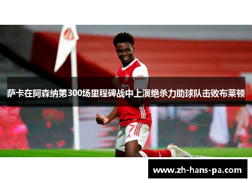 萨卡在阿森纳第300场里程碑战中上演绝杀力助球队击败布莱顿