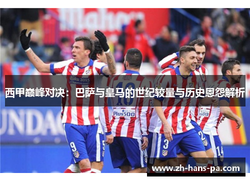 西甲巅峰对决:巴萨与皇马的世纪较量与历史恩怨解析 西甲巅峰对决:巴萨与皇马的世纪较量与历史恩怨解析
