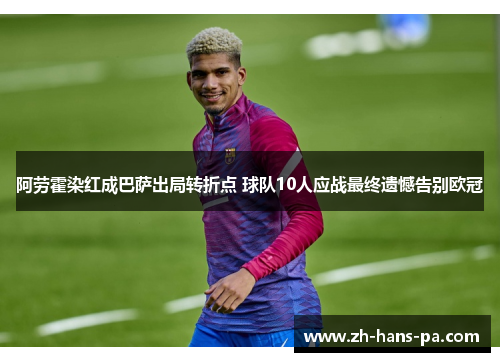 阿劳霍染红成巴萨出局转折点 球队10人应战最终遗憾告别欧冠