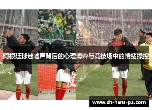 阿根廷球迷嘘声背后的心理博弈与竞技场中的情绪操控