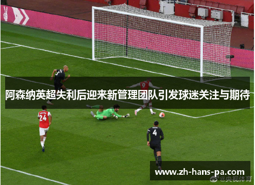 阿森纳英超失利后迎来新管理团队引发球迷关注与期待