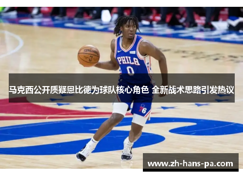 马克西公开质疑恩比德为球队核心角色 全新战术思路引发热议