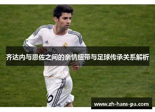 齐达内与恩佐之间的亲情纽带与足球传承关系解析 齐达内与恩佐之间的亲情纽带与足球传承关系解析